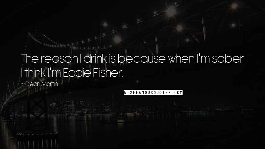 Dean Martin Quotes: The reason I drink is because when I'm sober I think I'm Eddie Fisher.