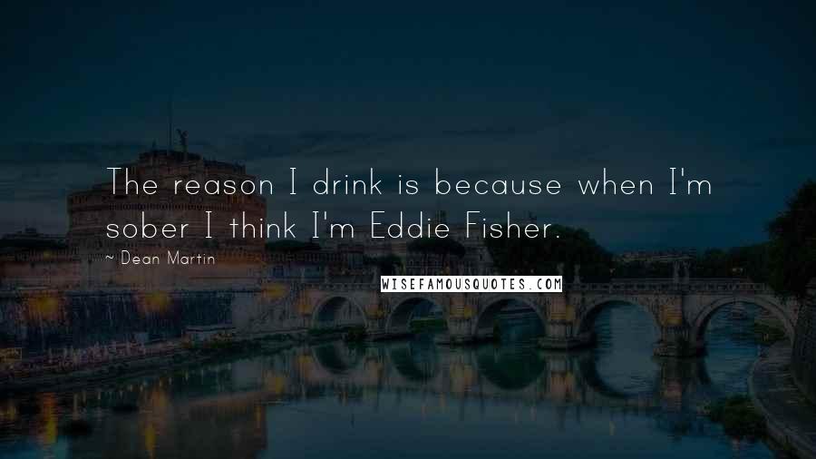 Dean Martin Quotes: The reason I drink is because when I'm sober I think I'm Eddie Fisher.