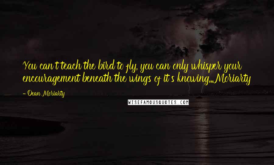 Dean Moriarty Quotes: You can't teach the bird to fly, you can only whisper your encouragement beneath the wings of it's knowing...Moriarty