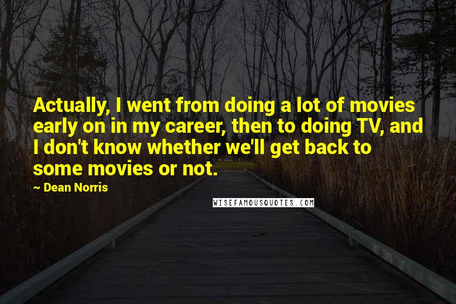 Dean Norris Quotes: Actually, I went from doing a lot of movies early on in my career, then to doing TV, and I don't know whether we'll get back to some movies or not.