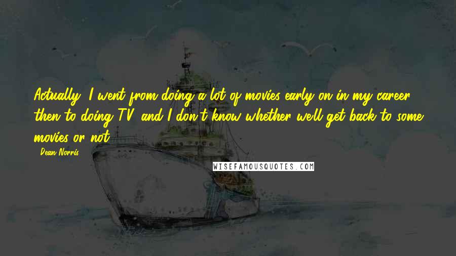 Dean Norris Quotes: Actually, I went from doing a lot of movies early on in my career, then to doing TV, and I don't know whether we'll get back to some movies or not.