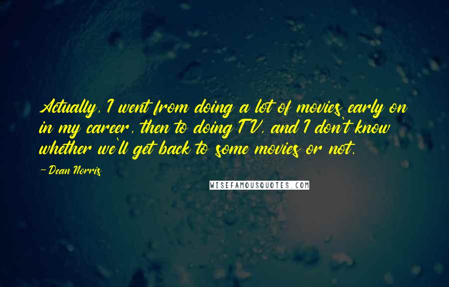 Dean Norris Quotes: Actually, I went from doing a lot of movies early on in my career, then to doing TV, and I don't know whether we'll get back to some movies or not.