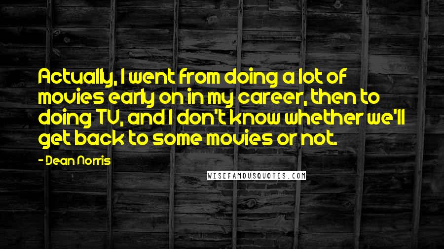 Dean Norris Quotes: Actually, I went from doing a lot of movies early on in my career, then to doing TV, and I don't know whether we'll get back to some movies or not.