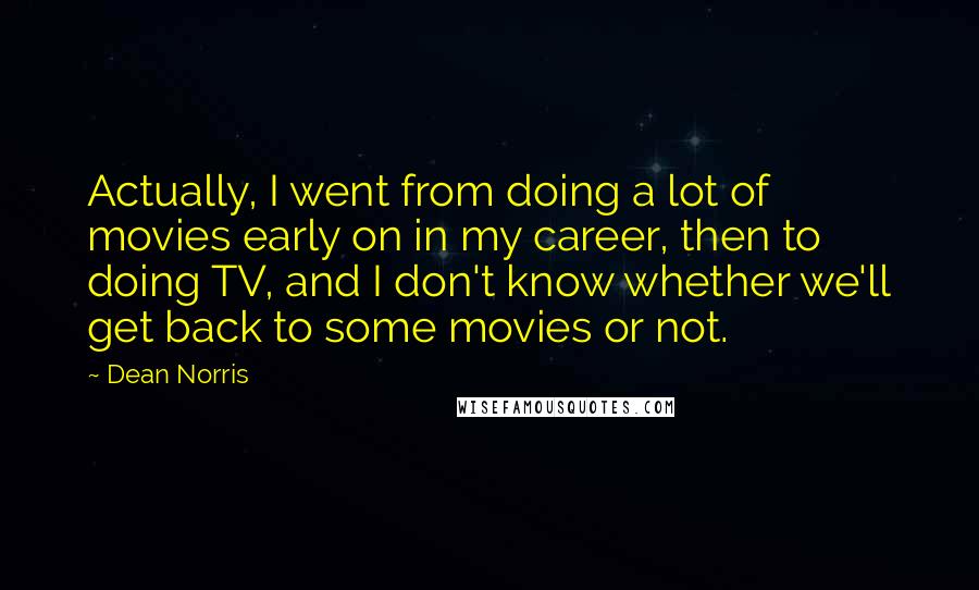Dean Norris Quotes: Actually, I went from doing a lot of movies early on in my career, then to doing TV, and I don't know whether we'll get back to some movies or not.