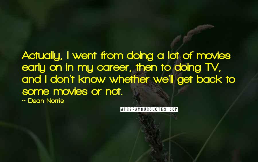 Dean Norris Quotes: Actually, I went from doing a lot of movies early on in my career, then to doing TV, and I don't know whether we'll get back to some movies or not.