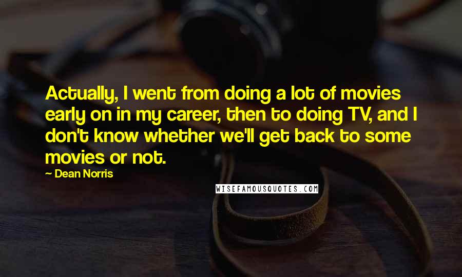 Dean Norris Quotes: Actually, I went from doing a lot of movies early on in my career, then to doing TV, and I don't know whether we'll get back to some movies or not.