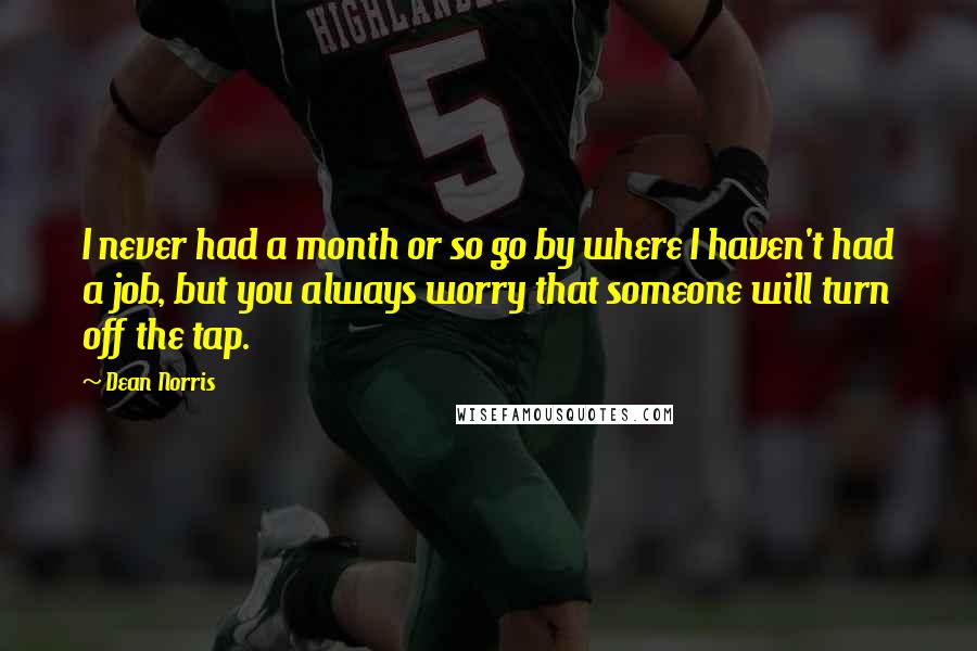 Dean Norris Quotes: I never had a month or so go by where I haven't had a job, but you always worry that someone will turn off the tap.