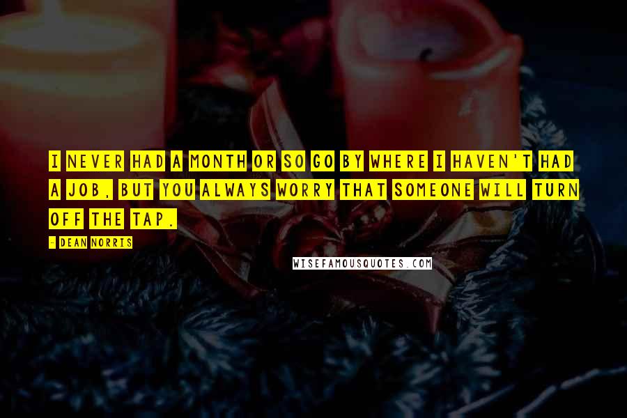 Dean Norris Quotes: I never had a month or so go by where I haven't had a job, but you always worry that someone will turn off the tap.