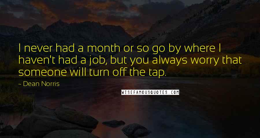 Dean Norris Quotes: I never had a month or so go by where I haven't had a job, but you always worry that someone will turn off the tap.