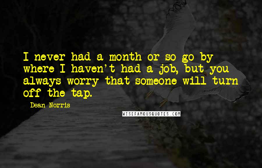 Dean Norris Quotes: I never had a month or so go by where I haven't had a job, but you always worry that someone will turn off the tap.