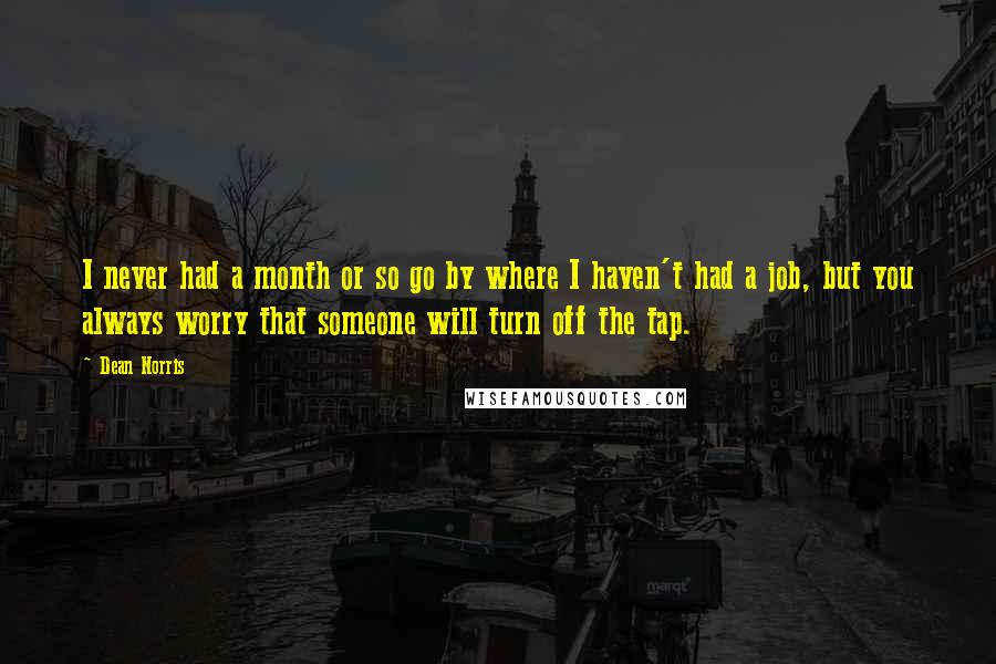 Dean Norris Quotes: I never had a month or so go by where I haven't had a job, but you always worry that someone will turn off the tap.