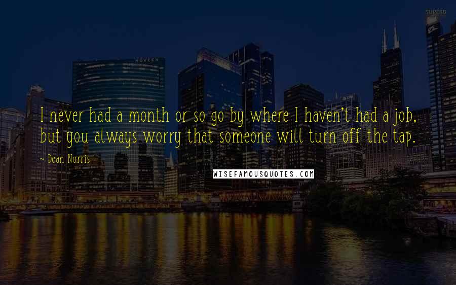 Dean Norris Quotes: I never had a month or so go by where I haven't had a job, but you always worry that someone will turn off the tap.