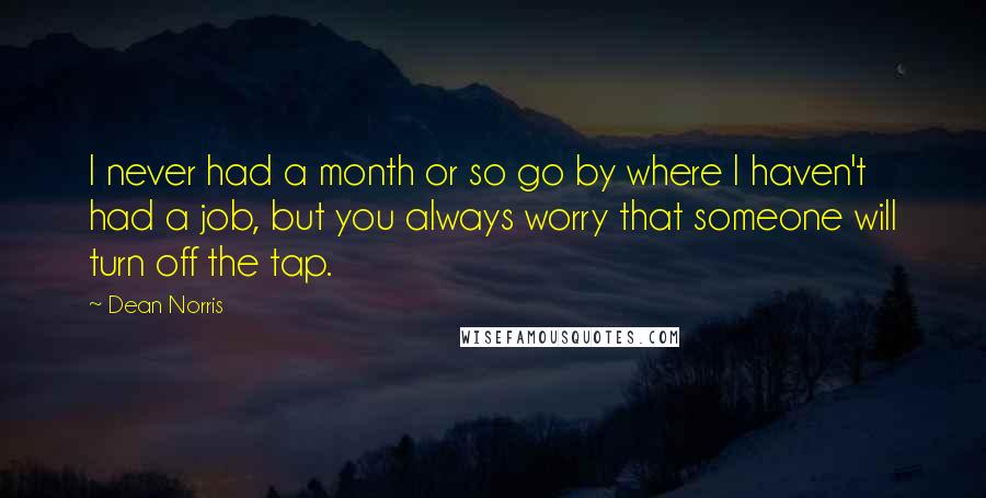 Dean Norris Quotes: I never had a month or so go by where I haven't had a job, but you always worry that someone will turn off the tap.