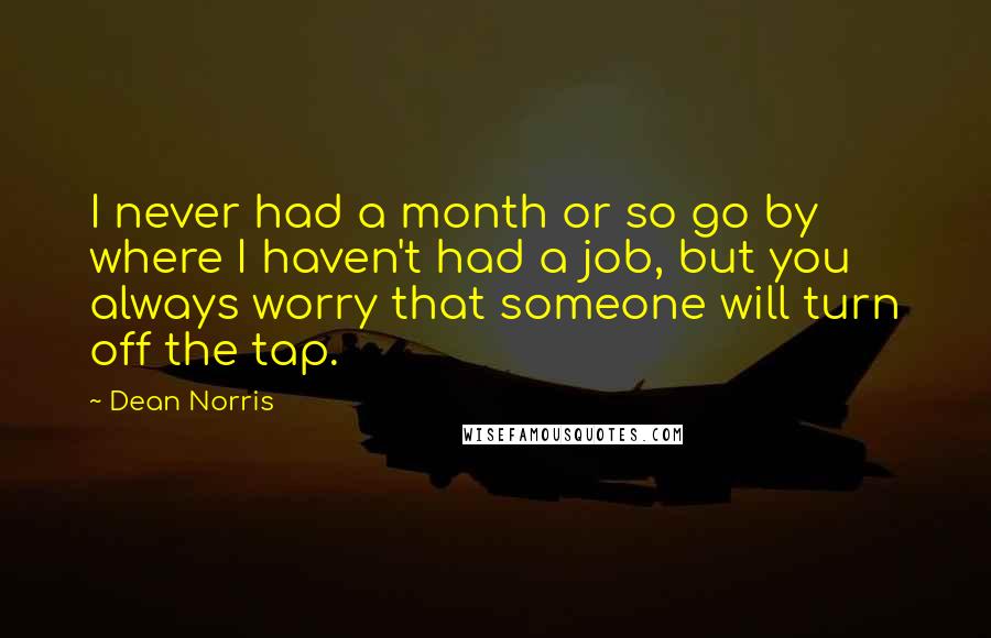 Dean Norris Quotes: I never had a month or so go by where I haven't had a job, but you always worry that someone will turn off the tap.