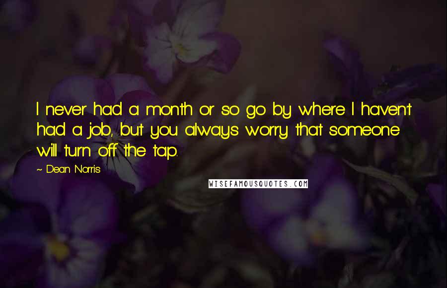 Dean Norris Quotes: I never had a month or so go by where I haven't had a job, but you always worry that someone will turn off the tap.