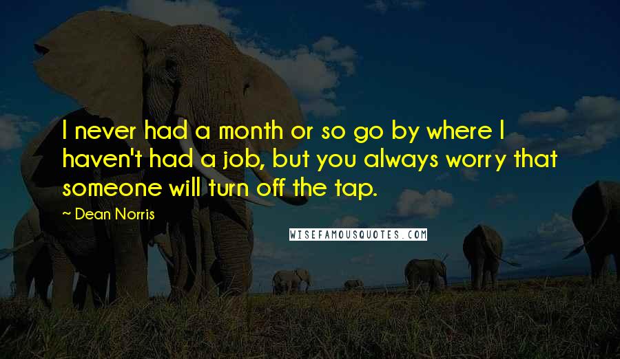 Dean Norris Quotes: I never had a month or so go by where I haven't had a job, but you always worry that someone will turn off the tap.