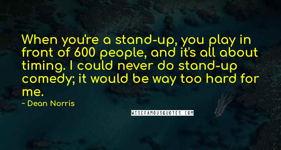 Dean Norris Quotes: When you're a stand-up, you play in front of 600 people, and it's all about timing. I could never do stand-up comedy; it would be way too hard for me.