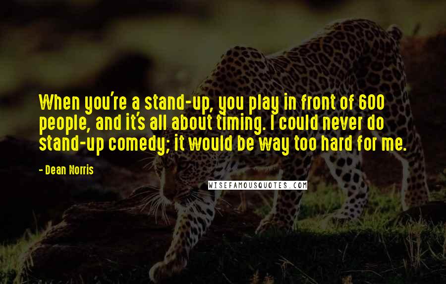 Dean Norris Quotes: When you're a stand-up, you play in front of 600 people, and it's all about timing. I could never do stand-up comedy; it would be way too hard for me.