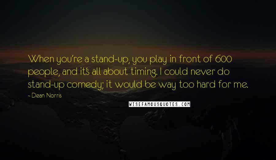 Dean Norris Quotes: When you're a stand-up, you play in front of 600 people, and it's all about timing. I could never do stand-up comedy; it would be way too hard for me.