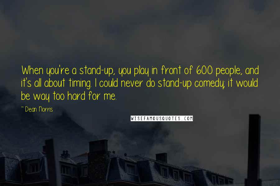 Dean Norris Quotes: When you're a stand-up, you play in front of 600 people, and it's all about timing. I could never do stand-up comedy; it would be way too hard for me.