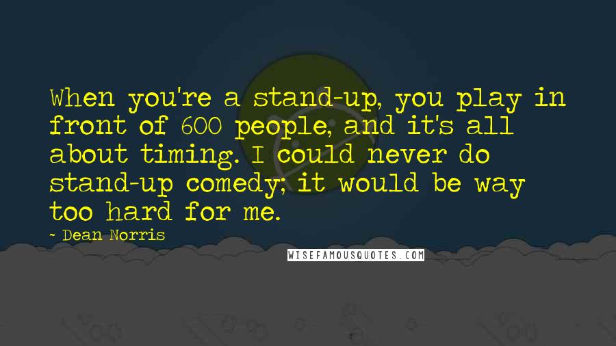 Dean Norris Quotes: When you're a stand-up, you play in front of 600 people, and it's all about timing. I could never do stand-up comedy; it would be way too hard for me.