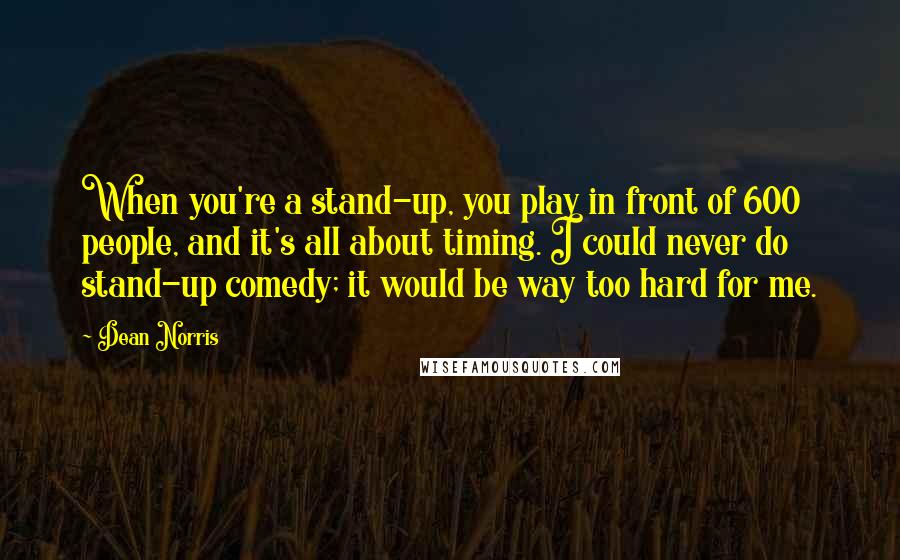 Dean Norris Quotes: When you're a stand-up, you play in front of 600 people, and it's all about timing. I could never do stand-up comedy; it would be way too hard for me.