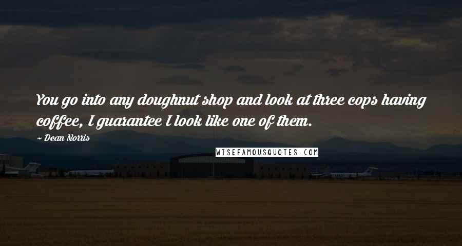 Dean Norris Quotes: You go into any doughnut shop and look at three cops having coffee, I guarantee I look like one of them.