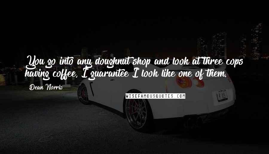 Dean Norris Quotes: You go into any doughnut shop and look at three cops having coffee, I guarantee I look like one of them.