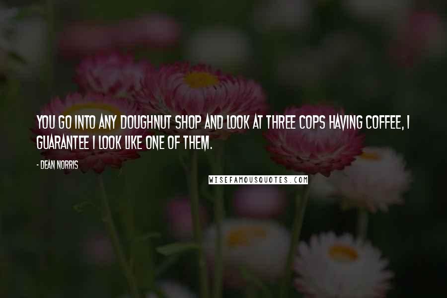 Dean Norris Quotes: You go into any doughnut shop and look at three cops having coffee, I guarantee I look like one of them.