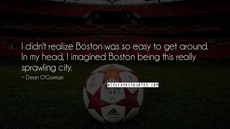 Dean O'Gorman Quotes: I didn't realize Boston was so easy to get around. In my head, I imagined Boston being this really sprawling city.