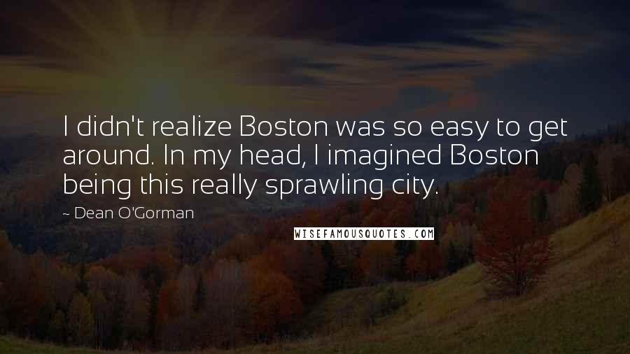 Dean O'Gorman Quotes: I didn't realize Boston was so easy to get around. In my head, I imagined Boston being this really sprawling city.