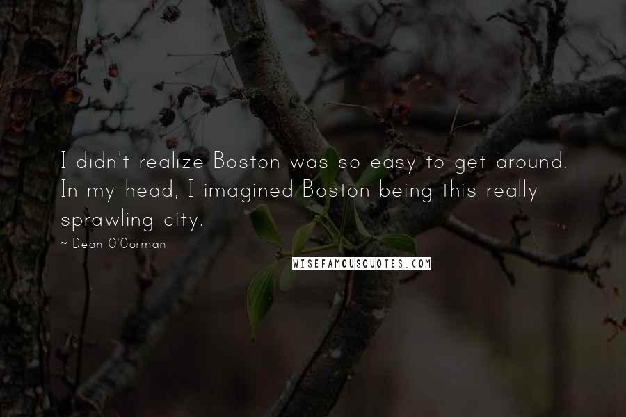 Dean O'Gorman Quotes: I didn't realize Boston was so easy to get around. In my head, I imagined Boston being this really sprawling city.