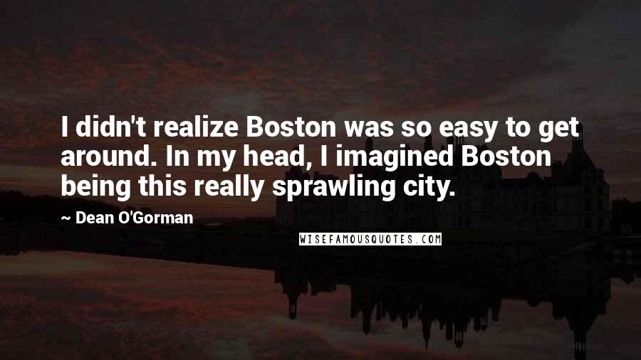 Dean O'Gorman Quotes: I didn't realize Boston was so easy to get around. In my head, I imagined Boston being this really sprawling city.