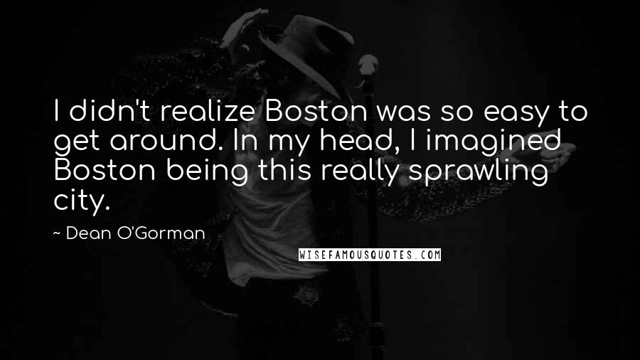 Dean O'Gorman Quotes: I didn't realize Boston was so easy to get around. In my head, I imagined Boston being this really sprawling city.
