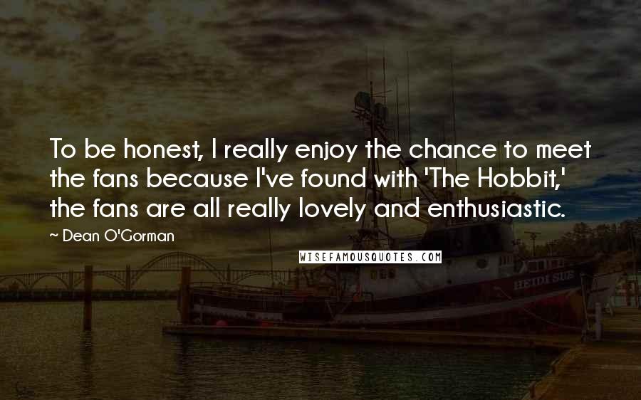 Dean O'Gorman Quotes: To be honest, I really enjoy the chance to meet the fans because I've found with 'The Hobbit,' the fans are all really lovely and enthusiastic.