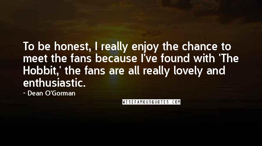 Dean O'Gorman Quotes: To be honest, I really enjoy the chance to meet the fans because I've found with 'The Hobbit,' the fans are all really lovely and enthusiastic.