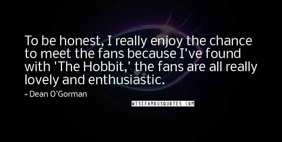 Dean O'Gorman Quotes: To be honest, I really enjoy the chance to meet the fans because I've found with 'The Hobbit,' the fans are all really lovely and enthusiastic.