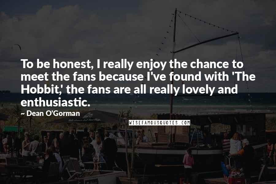 Dean O'Gorman Quotes: To be honest, I really enjoy the chance to meet the fans because I've found with 'The Hobbit,' the fans are all really lovely and enthusiastic.