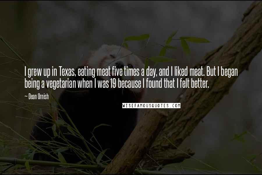 Dean Ornish Quotes: I grew up in Texas, eating meat five times a day, and I liked meat. But I began being a vegetarian when I was 19 because I found that I felt better.