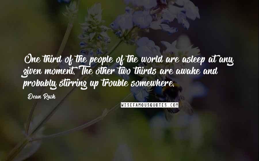 Dean Rusk Quotes: One third of the people of the world are asleep at any given moment. The other two thirds are awake and probably stirring up trouble somewhere.