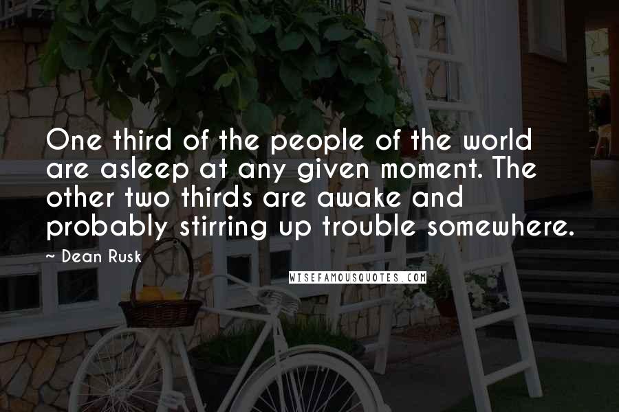 Dean Rusk Quotes: One third of the people of the world are asleep at any given moment. The other two thirds are awake and probably stirring up trouble somewhere.