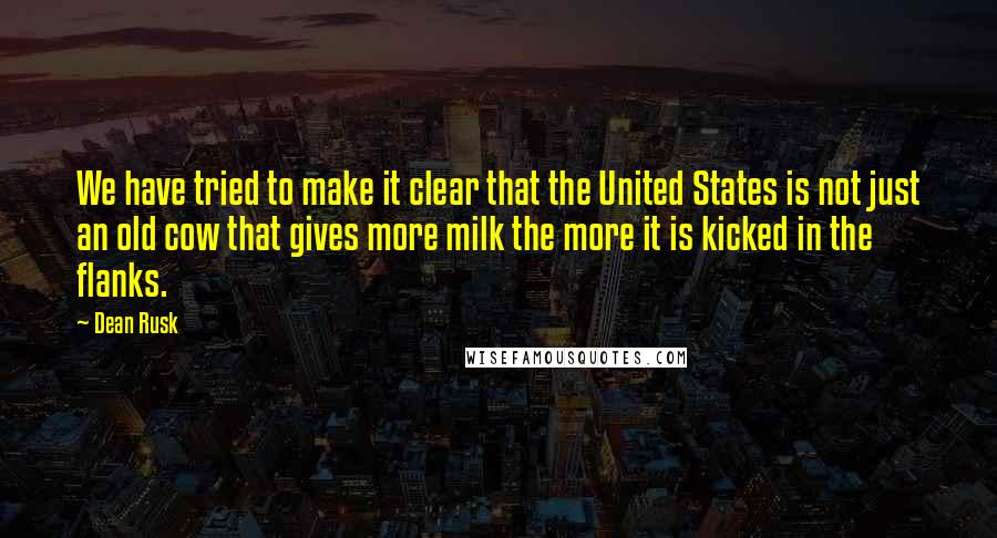 Dean Rusk Quotes: We have tried to make it clear that the United States is not just an old cow that gives more milk the more it is kicked in the flanks.