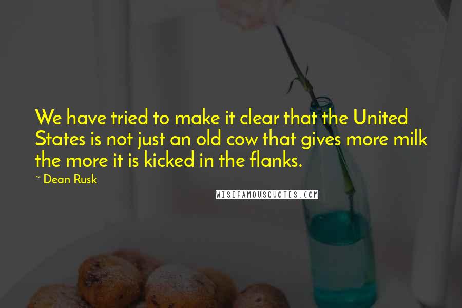 Dean Rusk Quotes: We have tried to make it clear that the United States is not just an old cow that gives more milk the more it is kicked in the flanks.