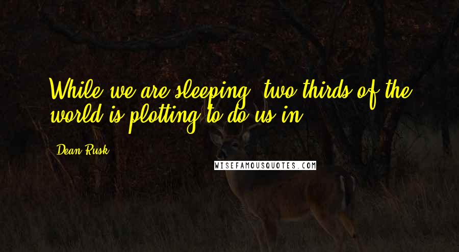 Dean Rusk Quotes: While we are sleeping, two-thirds of the world is plotting to do us in.