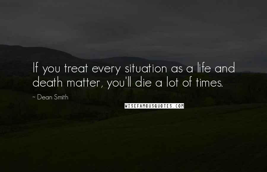 Dean Smith Quotes: If you treat every situation as a life and death matter, you'll die a lot of times.