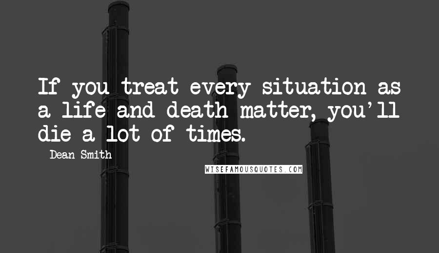 Dean Smith Quotes: If you treat every situation as a life and death matter, you'll die a lot of times.