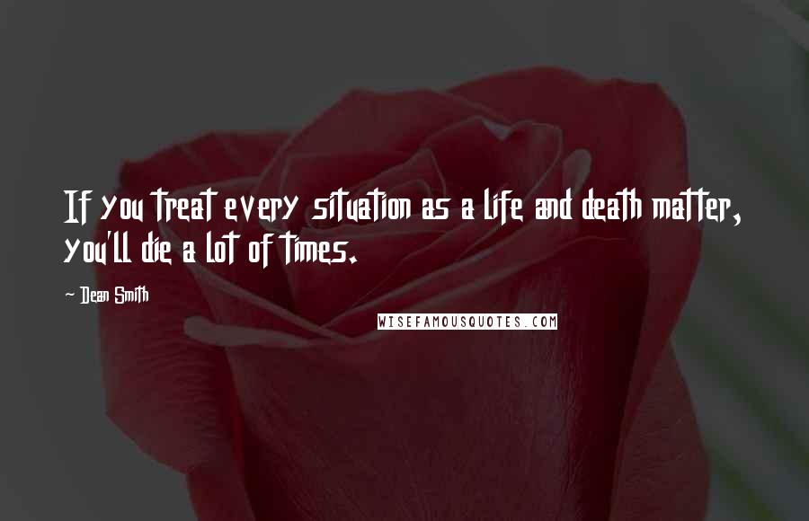 Dean Smith Quotes: If you treat every situation as a life and death matter, you'll die a lot of times.