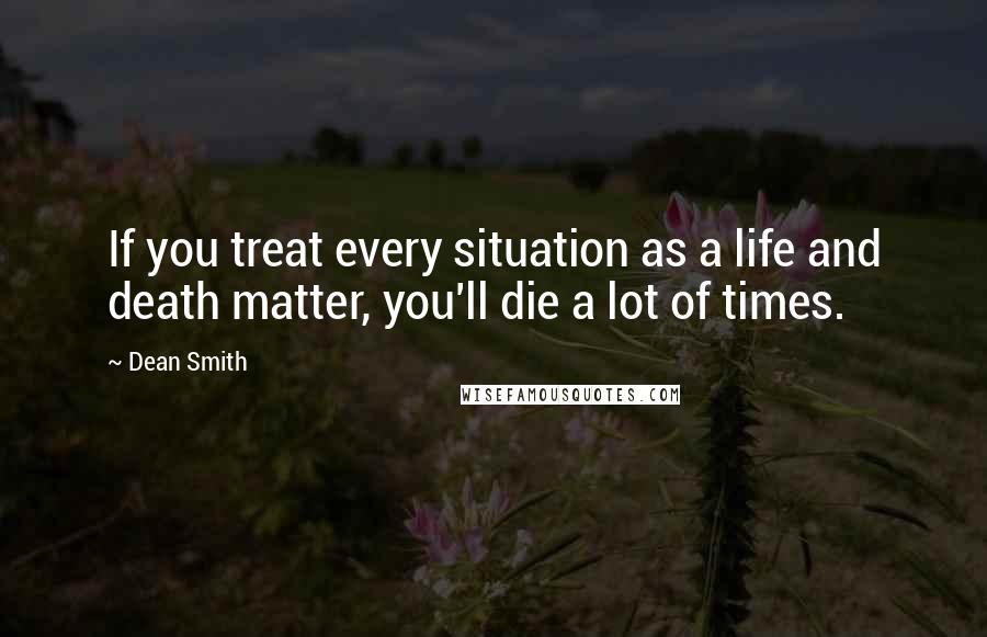 Dean Smith Quotes: If you treat every situation as a life and death matter, you'll die a lot of times.