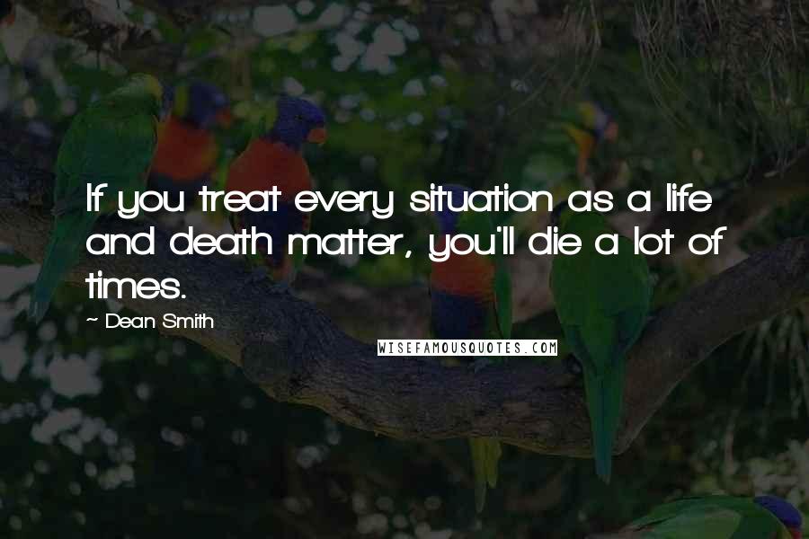 Dean Smith Quotes: If you treat every situation as a life and death matter, you'll die a lot of times.