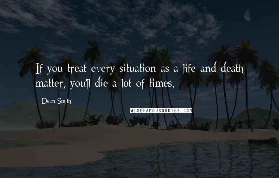 Dean Smith Quotes: If you treat every situation as a life and death matter, you'll die a lot of times.